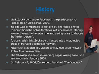 History
 Mark Zuckerberg wrote Facemash, the predecessor to
Facebook, on October 28, 2003.
 the site was comparable to Hot or Not, and "used photos
compiled from the online facebooks of nine houses, placing
two next to each other at a time and asking users to choose
the 'hotter' person“.
 To accomplish this, Zuckerberg hacked into the protected
areas of Harvard's computer network.
 Facemash attracted 450 visitors and 22,000 photo-views in
its first four hours online.
 The following semester, Zuckerberg began writing code for a
new website in January 2004.
 On February 4, 2004, Zuckerberg launched "Thefacebook"
33
 