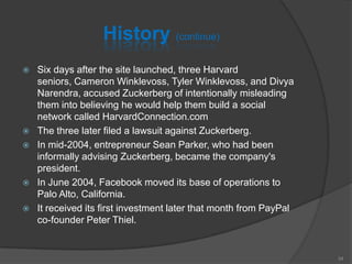 History (continue)
 Six days after the site launched, three Harvard
seniors, Cameron Winklevoss, Tyler Winklevoss, and Divya
Narendra, accused Zuckerberg of intentionally misleading
them into believing he would help them build a social
network called HarvardConnection.com
 The three later filed a lawsuit against Zuckerberg.
 In mid-2004, entrepreneur Sean Parker, who had been
informally advising Zuckerberg, became the company's
president.
 In June 2004, Facebook moved its base of operations to
Palo Alto, California.
 It received its first investment later that month from PayPal
co-founder Peter Thiel.
34
 