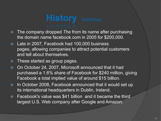 History (continue)
 The company dropped The from its name after purchasing
the domain name facebook.com in 2005 for $200,000.
 Late in 2007, Facebook had 100,000 business
pages, allowing companies to attract potential customers
and tell about themselves.
 These started as group pages.
 On October 24, 2007, Microsoft announced that it had
purchased a 1.6% share of Facebook for $240 million, giving
Facebook a total implied value of around $15 billion.
 In October 2008, Facebook announced that it would set up
its international headquarters in Dublin, Ireland.
 Facebook's value was $41 billion and it became the third
largest U.S. Web company after Google and Amazon.
35
 