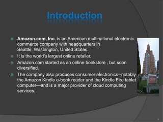 Introduction
 Amazon.com, Inc. is an American multinational electronic
commerce company with headquarters in
Seattle, Washington, United States.
 It is the world's largest online retailer.
 Amazon.com started as an online bookstore , but soon
diversified.
 The company also produces consumer electronics--notably
the Amazon Kindle e-book reader and the Kindle Fire tablet
computer—and is a major provider of cloud computing
services.
6
 