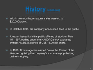 History (continue)
 Within two months, Amazon's sales were up to
$20,000/week.
 In October 1995, the company announced itself to the public.
 Amazon issued its initial public offering of stock on May
15, 1997, trading under the NASDAQ stock exchange
symbol AMZN, at a price of US$ 18.00 per share.
 In 1999, Time magazine named Bezos the Person of the
Year, recognizing the company's success in popularizing
online shopping.
8
 