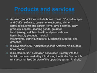 Products and services
 Amazon product lines include books, music CDs, videotapes
and DVDs, software, consumer electronics, kitchen
items, tools, lawn and garden items, toys & games, baby
products, apparel, sporting goods, gourmet
food, jewelry, watches, health and personal-care
items, beauty products, musical
instruments, clothing, industrial & scientific supplies, and
groceries.
 In November 2007, Amazon launched Amazon Kindle, an e-
book reader.
 In September 2011, Amazon announced its entry into the
tablet computer market by introducing the Kindle Fire, which
runs a customized version of the operating system Android.
9
 