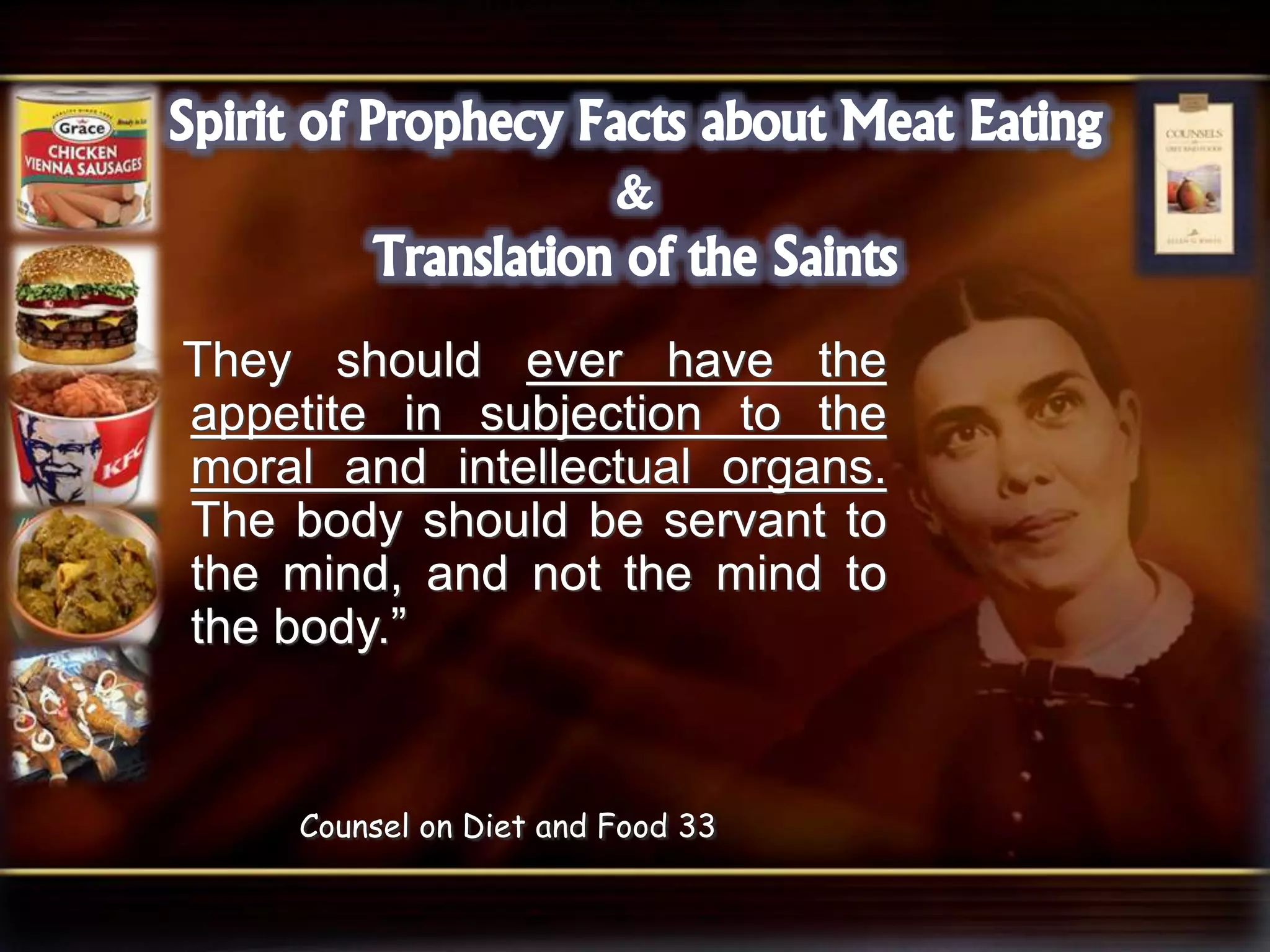 They should ever have the
appetite in subjection to the
moral and intellectual organs.
The body should be servant to
the mind, and not the mind to
the body.”
Counsel on Diet and Food 33
 