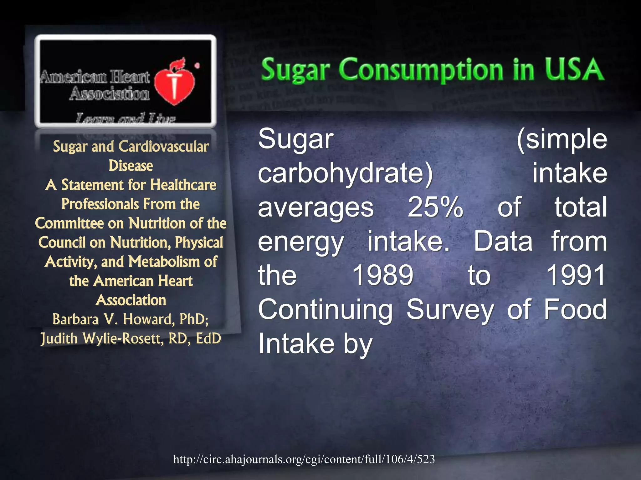 Sugar and Cardiovascular
Disease
A Statement for Healthcare
Professionals From the
Committee on Nutrition of the
Council on Nutrition, Physical
Activity, and Metabolism of
the American Heart
Association
Barbara V. Howard, PhD;
Judith Wylie-Rosett, RD, EdD
Sugar (simple
carbohydrate) intake
averages 25% of total
energy intake. Data from
the 1989 to 1991
Continuing Survey of Food
Intake by
http://circ.ahajournals.org/cgi/content/full/106/4/523
 