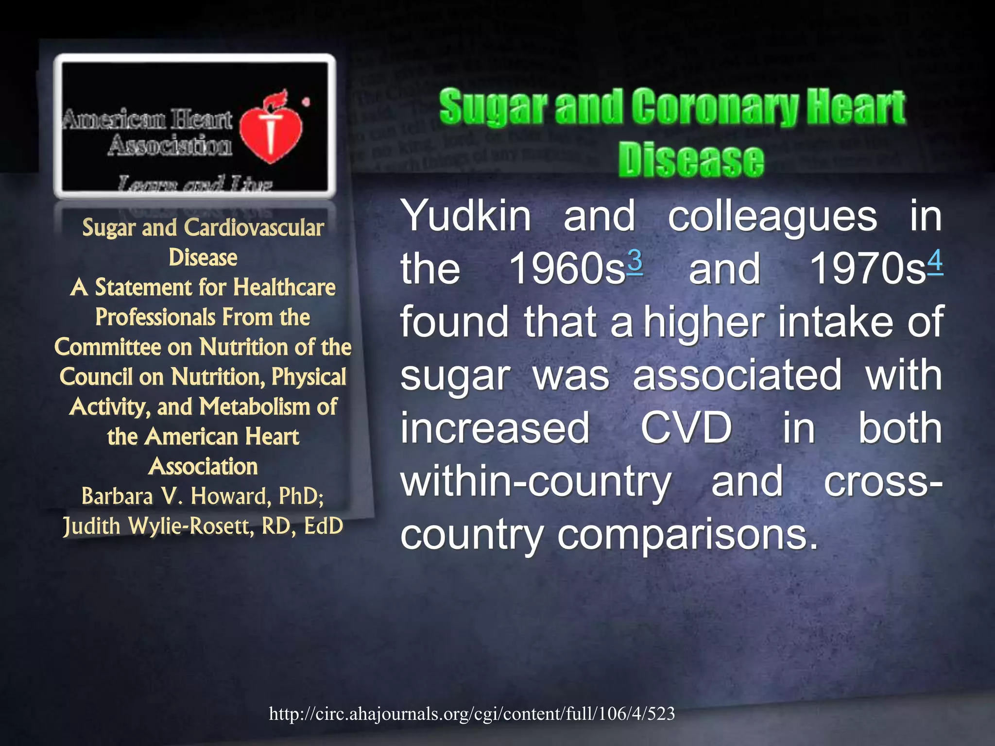 Sugar and Cardiovascular
Disease
A Statement for Healthcare
Professionals From the
Committee on Nutrition of the
Council on Nutrition, Physical
Activity, and Metabolism of
the American Heart
Association
Barbara V. Howard, PhD;
Judith Wylie-Rosett, RD, EdD
Yudkin and colleagues in
the 1960s3 and 1970s4
found that a higher intake of
sugar was associated with
increased CVD in both
within-country and cross-
country comparisons.
http://circ.ahajournals.org/cgi/content/full/106/4/523
 