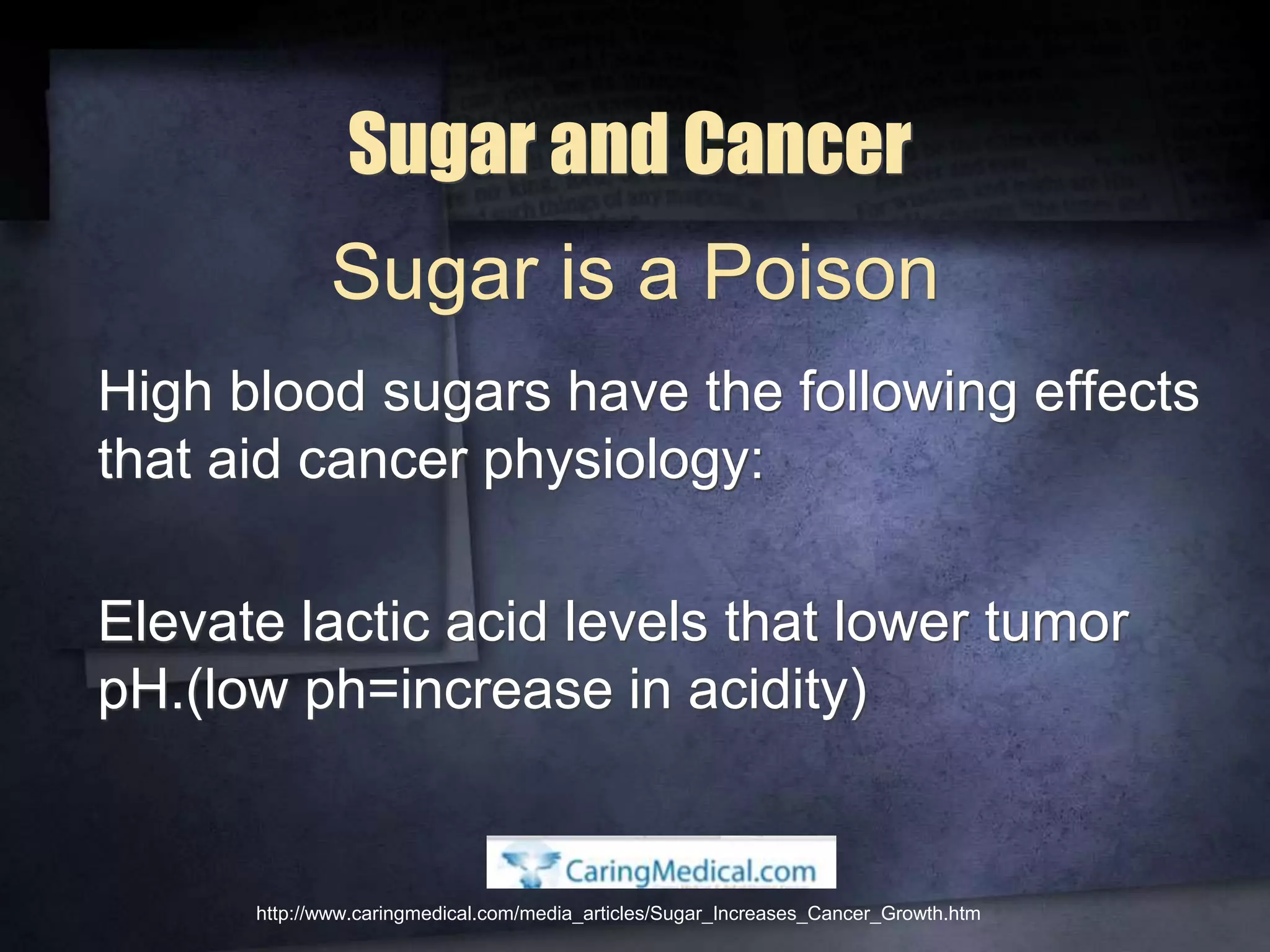 Sugar and Cancer
High blood sugars have the following effects
that aid cancer physiology:
Elevate lactic acid levels that lower tumor
pH.(low ph=increase in acidity)
http://www.caringmedical.com/media_articles/Sugar_Increases_Cancer_Growth.htm
Sugar is a Poison
 