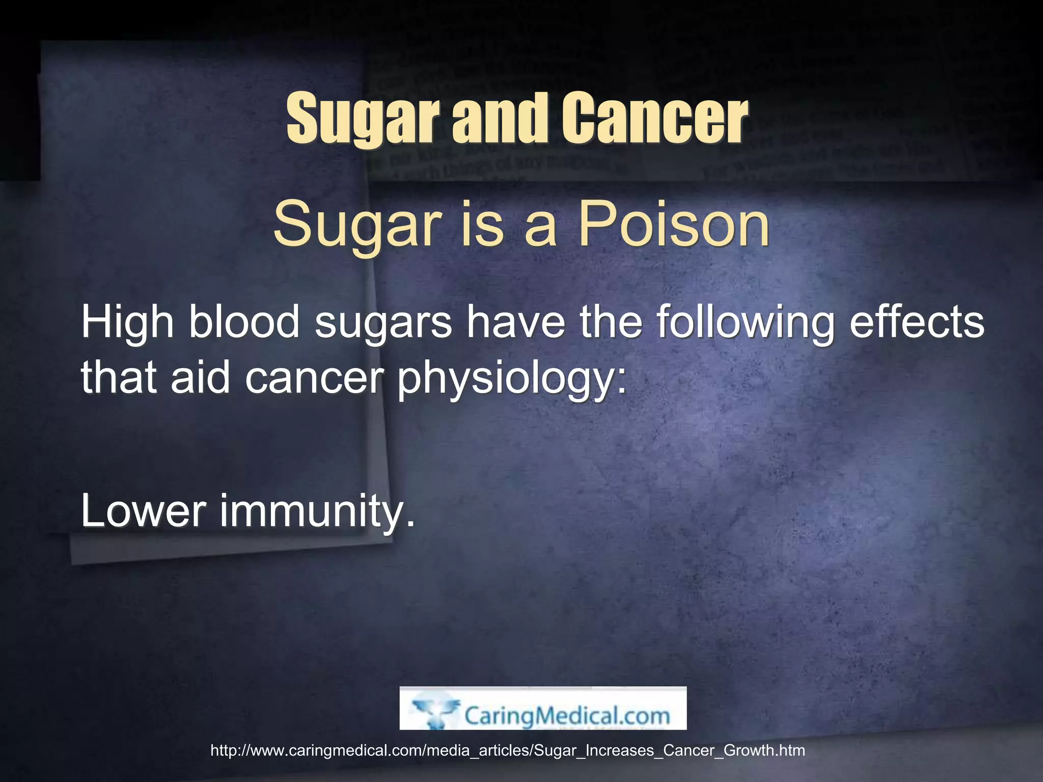 Sugar and Cancer
High blood sugars have the following effects
that aid cancer physiology:
Lower immunity.
http://www.caringmedical.com/media_articles/Sugar_Increases_Cancer_Growth.htm
Sugar is a Poison
 