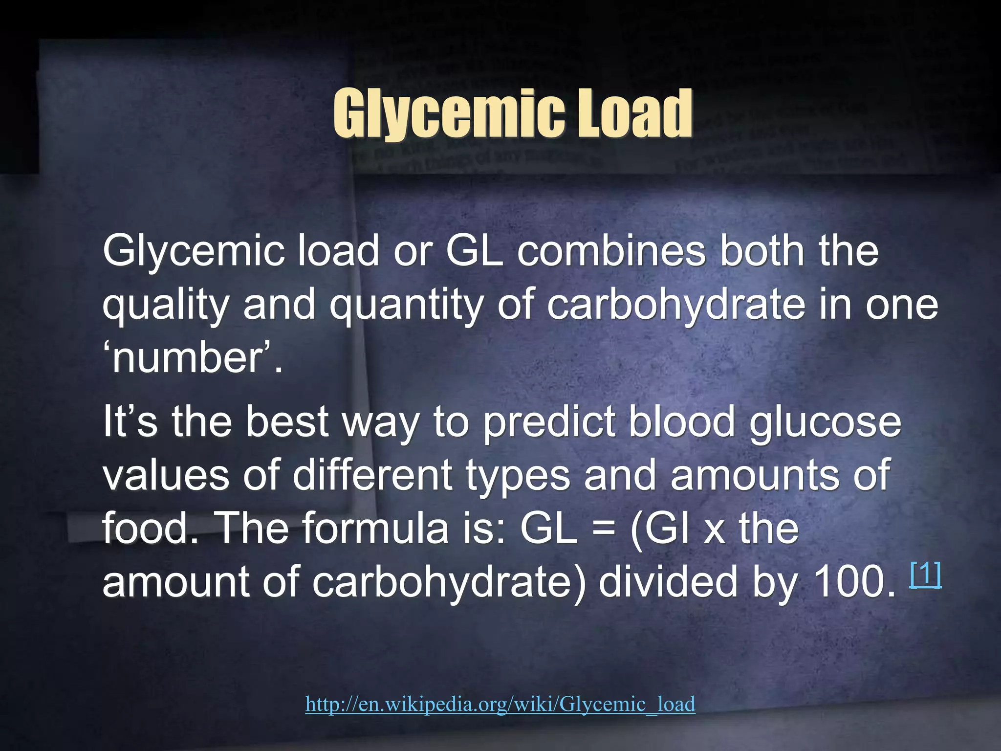 Glycemic Load
Glycemic load or GL combines both the
quality and quantity of carbohydrate in one
‘number’.
It’s the best way to predict blood glucose
values of different types and amounts of
food. The formula is: GL = (GI x the
amount of carbohydrate) divided by 100. [1]
http://en.wikipedia.org/wiki/Glycemic_load
 