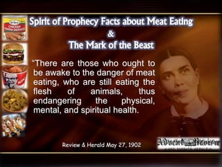“There are those who ought to
be awake to the danger of meat
eating, who are still eating the
flesh of animals, thus
endangering the physical,
mental, and spiritual health.
Review & Herald May 27, 1902
 