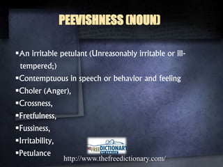 PEEVISHNESS (NOUN)
An irritable petulant (Unreasonably irritable or ill-
tempered;)
Contemptuous in speech or behavior and feeling
Choler (Anger),
Crossness,
Fretfulness,
Fussiness,
Irritability,
Petulance
http://www.thefreedictionary.com/
 