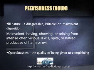 Ill nature - a disagreeable, irritable, or malevolent
disposition
Malevolent- having, showing, or arising from
intense often vicious ill will, spite, or hatred
productive of harm or evil
Querulousness - the quality of being given to complaining
http://www.thefreedictionary.com/
PEEVISHNESS (NOUN)
 