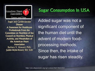Sugar and Cardiovascular
Disease
A Statement for Healthcare
Professionals From the
Committee on Nutrition of the
Council on Nutrition, Physical
Activity, and Metabolism of
the American Heart
Association
Barbara V. Howard, PhD;
Judith Wylie-Rosett, RD, EdD
Added sugar was not a
significant component of
the human diet until the
advent of modern food-
processing methods.
Since then, the intake of
sugar has risen steadily.
http://circ.ahajournals.org/cgi/content/full/106/4/523
 