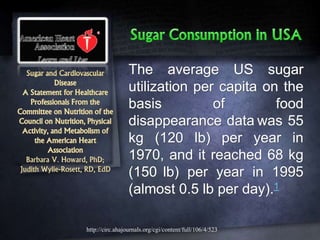 Sugar and Cardiovascular
Disease
A Statement for Healthcare
Professionals From the
Committee on Nutrition of the
Council on Nutrition, Physical
Activity, and Metabolism of
the American Heart
Association
Barbara V. Howard, PhD;
Judith Wylie-Rosett, RD, EdD
The average US sugar
utilization per capita on the
basis of food
disappearance data was 55
kg (120 lb) per year in
1970, and it reached 68 kg
(150 lb) per year in 1995
(almost 0.5 lb per day).1
http://circ.ahajournals.org/cgi/content/full/106/4/523
 