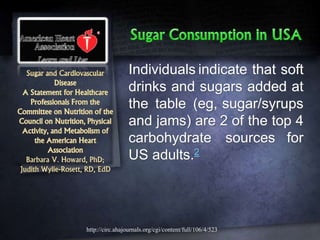 Sugar and Cardiovascular
Disease
A Statement for Healthcare
Professionals From the
Committee on Nutrition of the
Council on Nutrition, Physical
Activity, and Metabolism of
the American Heart
Association
Barbara V. Howard, PhD;
Judith Wylie-Rosett, RD, EdD
Individuals indicate that soft
drinks and sugars added at
the table (eg, sugar/syrups
and jams) are 2 of the top 4
carbohydrate sources for
US adults.2
http://circ.ahajournals.org/cgi/content/full/106/4/523
 