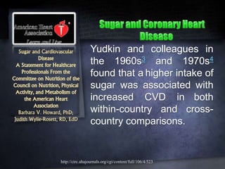 Sugar and Cardiovascular
Disease
A Statement for Healthcare
Professionals From the
Committee on Nutrition of the
Council on Nutrition, Physical
Activity, and Metabolism of
the American Heart
Association
Barbara V. Howard, PhD;
Judith Wylie-Rosett, RD, EdD
Yudkin and colleagues in
the 1960s3 and 1970s4
found that a higher intake of
sugar was associated with
increased CVD in both
within-country and cross-
country comparisons.
http://circ.ahajournals.org/cgi/content/full/106/4/523
 