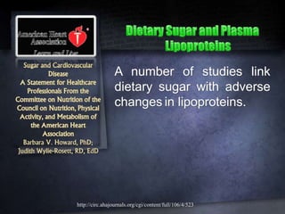 Sugar and Cardiovascular
Disease
A Statement for Healthcare
Professionals From the
Committee on Nutrition of the
Council on Nutrition, Physical
Activity, and Metabolism of
the American Heart
Association
Barbara V. Howard, PhD;
Judith Wylie-Rosett, RD, EdD
A number of studies link
dietary sugar with adverse
changes in lipoproteins.
http://circ.ahajournals.org/cgi/content/full/106/4/523
 