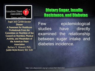 Sugar and Cardiovascular
Disease
A Statement for Healthcare
Professionals From the
Committee on Nutrition of the
Council on Nutrition, Physical
Activity, and Metabolism of
the American Heart
Association
Barbara V. Howard, PhD;
Judith Wylie-Rosett, RD, EdD
Few epidemiological
studies have directly
examined the relationship
between sugar intake and
diabetes incidence.
http://circ.ahajournals.org/cgi/content/full/106/4/523
 