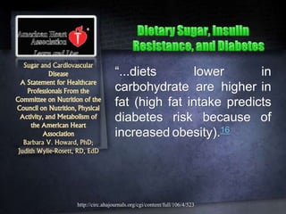 Sugar and Cardiovascular
Disease
A Statement for Healthcare
Professionals From the
Committee on Nutrition of the
Council on Nutrition, Physical
Activity, and Metabolism of
the American Heart
Association
Barbara V. Howard, PhD;
Judith Wylie-Rosett, RD, EdD
“...diets lower in
carbohydrate are higher in
fat (high fat intake predicts
diabetes risk because of
increased obesity).16
http://circ.ahajournals.org/cgi/content/full/106/4/523
 