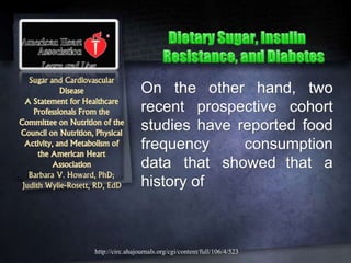 Sugar and Cardiovascular
Disease
A Statement for Healthcare
Professionals From the
Committee on Nutrition of the
Council on Nutrition, Physical
Activity, and Metabolism of
the American Heart
Association
Barbara V. Howard, PhD;
Judith Wylie-Rosett, RD, EdD
On the other hand, two
recent prospective cohort
studies have reported food
frequency consumption
data that showed that a
history of
http://circ.ahajournals.org/cgi/content/full/106/4/523
 