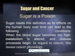 Sugar and Cancer
Sugar meets this definition as its effects on
the human body over time can lead to the
following conditions:
When the blood sugar becomes too high,
metabolism is altered, and disease
processes begin. In regard to cancer, this
means cancer physiology.
http://www.caringmedical.com/media_articles/Sugar_Increases_Cancer_Growth.htm
Sugar is a Poison
 