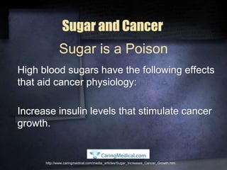 Sugar and Cancer
High blood sugars have the following effects
that aid cancer physiology:
Increase insulin levels that stimulate cancer
growth.
http://www.caringmedical.com/media_articles/Sugar_Increases_Cancer_Growth.htm
Sugar is a Poison
 