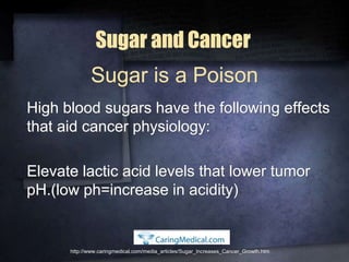 Sugar and Cancer
High blood sugars have the following effects
that aid cancer physiology:
Elevate lactic acid levels that lower tumor
pH.(low ph=increase in acidity)
http://www.caringmedical.com/media_articles/Sugar_Increases_Cancer_Growth.htm
Sugar is a Poison
 