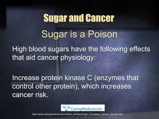 Sugar and Cancer
High blood sugars have the following effects
that aid cancer physiology:
Increase protein kinase C (enzymes that
control other protein), which increases
cancer risk.
http://www.caringmedical.com/media_articles/Sugar_Increases_Cancer_Growth.htm
Sugar is a Poison
 