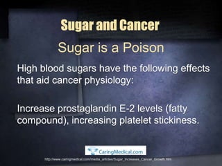 Sugar and Cancer
High blood sugars have the following effects
that aid cancer physiology:
Increase prostaglandin E-2 levels (fatty
compound), increasing platelet stickiness.
http://www.caringmedical.com/media_articles/Sugar_Increases_Cancer_Growth.htm
Sugar is a Poison
 