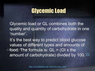Glycemic Load
Glycemic load or GL combines both the
quality and quantity of carbohydrate in one
‘number’.
It’s the best way to predict blood glucose
values of different types and amounts of
food. The formula is: GL = (GI x the
amount of carbohydrate) divided by 100. [1]
http://en.wikipedia.org/wiki/Glycemic_load
 