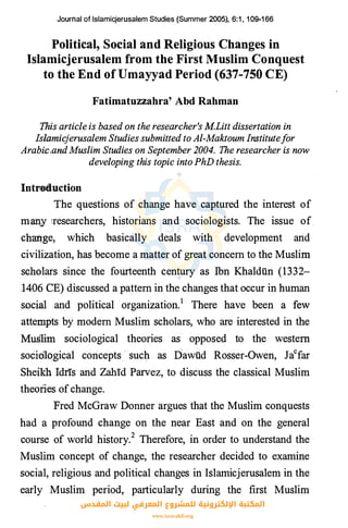 Journal of lslamicjerusalem Studies (Summer 2005), 6:1 , 1 09-1 66
Political, Social and Religious Changes in
Islamicjerusalem from the First Muslim Conquest
to the End of Umayyad Period (637-750 CE)
Fatimatuzzahra' Abd Rahman
This article is based on the researcher's MLitt dissertation in
Islamicjerusalem Studies submitted to Al-Maktoum Institutefor
Arabic,and Muslim Studies on September 2004. The researcher is now
developing this topic into PhD thesis.
Intneduction
The questions of change have captured the interest of
man_y iresearchers, historians and sociologists. The issue of.
chaqge, which basically deals with development and
civilization, has become a matter of great concern to the Muslim
scholars since the fourteenth century as lbn Khaldiin (1332-
:1406 CE) discussed a pattern in the changes that occur in human
social .and political organization.1 · There have been a few
atten:tpts by modem Muslim scholars, who are interested in the
Mu.Slim sociological theories as opposed to the western
socidlogical coricepts.··such as Dawiid Rosser-Owen, Jacfar
Sheikh Idris and Zahrd Parvez, to discuss the classical Muslim
theories of change.
Fred McGraw Donner argues that the Muslim conquests
had a profound change on the near East and on the general
course of world history.2 Therefore, in order to understand the
Muslim concept of change, the researcher decided to examine
social, religious and political changes in Islamicjerusalem in the
early Muslim period, particularly during the first Muslim
‫اﻟﻤﻘﺪس‬ ‫ﻟﺒﻴﺖ‬ ‫اﻟﻤﻌﺮﻓﻲ‬ ‫ﻟﻠﻤﺸﺮوع‬ ‫اﻹﻟﻜﺘﺮوﻧﻴﺔ‬ ‫اﻟﻤﻜﺘﺒﺔ‬
www.isravakfi.org
 