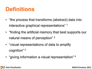 Data Visualization Nikhil Srivastava, 2015
Definitions
• “the process that transforms (abstract) data into
interactive graphical representations” 1
• “finding the artificial memory that best supports our
natural means of perception” 2
• “visual representations of data to amplify
cognition” 3
• “giving information a visual representation” 4
 