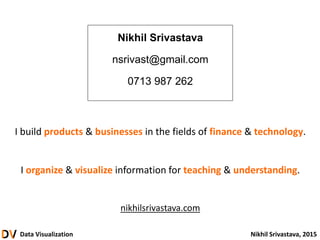 Data Visualization Nikhil Srivastava, 2015
Nikhil Srivastava
nsrivast@gmail.com
0713 987 262
I build products & businesses in the fields of finance & technology.
I organize & visualize information for teaching & understanding.
nikhilsrivastava.com
 