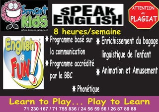Learn to Play... Play to Learn
71 230 167 / 71 755 836 / 24 56 59 56 / 26 87 89 88
Programme basé sur
la communication
Phonétique
Programme accrédité
par la BBC
Enrichissement du bagage
linguistique de l’enfant
Animation et Amusement
8 heures/semaine
 