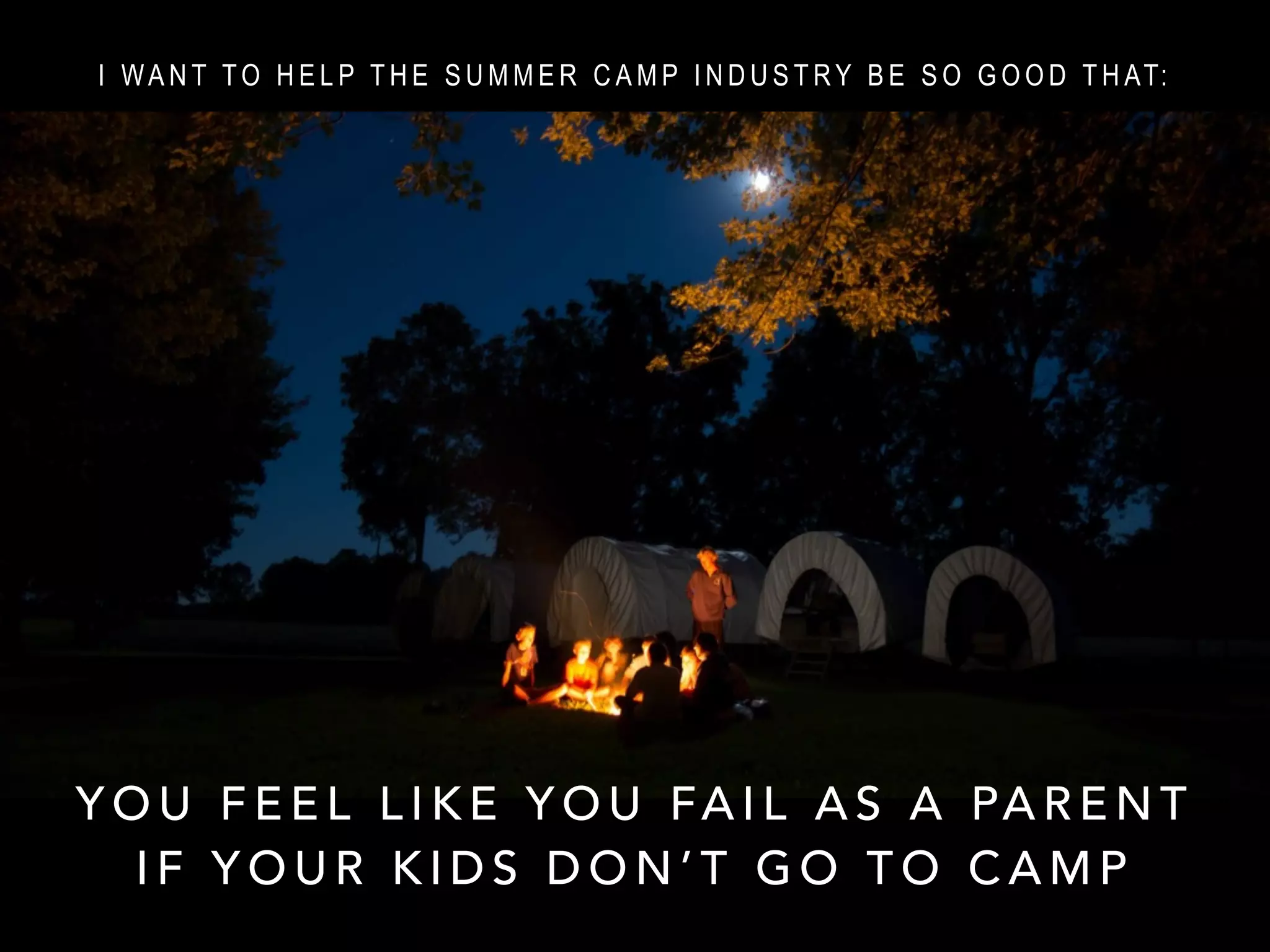 Y O U F E E L L I K E Y O U FA I L A S A PA R E N T
I F Y O U R K I D S D O N ’ T G O T O C A M P
I WA N T TO H E L P T H E S U M M E R C A M P I N D U S T RY B E S O G O O D T H AT: