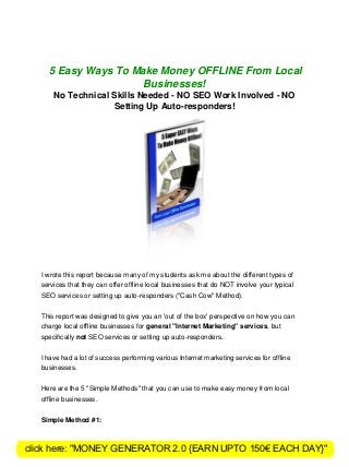 5 Easy Ways To Make Money OFFLINE From Local
Businesses!
No Technical Skills Needed - NO SEO Work Involved - NO
Setting Up Auto-responders!
I wrote this report because many of my students ask me about the different types of
services that they can offer offline local businesses that do NOT involve your typical
SEO services or setting up auto-responders ("Cash Cow" Method).
This report was designed to give you an 'out of the box' perspective on how you can
charge local offline businesses for general "Internet Marketing" services, but
speciﬁcally not SEO services or setting up auto-responders.
I have had a lot of success performing various Internet marketing services for offline
businesses.
Here are the 5 "Simple Methods" that you can use to make easy money from local
offline businesses.
Simple Method #1:
click here: "MONEY GENERATOR 2.0 {EARN UPTO 150€ EACH DAY}"
 