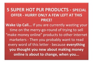 5 SUPER HOT PLR PRODUCTS - SPECIAL
   OFFER - HURRY ONLY A FEW LEFT AT THIS
                     PRICE!
Wake Up Call... If you are currently wasting your 
  time on the merry-go-round of trying to sell 
"make money online" products to other internet 
  marketers - Then you probably want to read 
 every word of this letter - because everything
  you thought you new about making money
    online is about to change, when you...
 