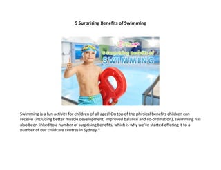 5 Surprising Benefits of Swimming
Swimming is a fun activity for children of all ages! On top of the physical benefits children can
receive (including better muscle development, improved balance and co-ordination), swimming has
also been linked to a number of surprising benefits, which is why we’ve started offering it to a
number of our childcare centres in Sydney.*
 