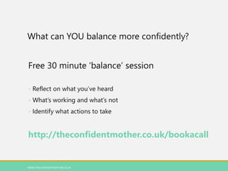 What can YOU balance more confidently?
Free 30 minute ‘balance’ session
- Reflect on what you’ve heard
- What’s working and what’s not
- Identify what actions to take
http://theconfidentmother.co.uk/bookacall
WWW.THECONFIDENTMOTHER.CO.UK
 