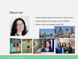 About me
• Former Global Head of IT Service for City law firm
• I help ambitious women get career confident
• Author, coach and speaker since 2012
WWW.THECONFIDENTMOTHER.CO.UK
 