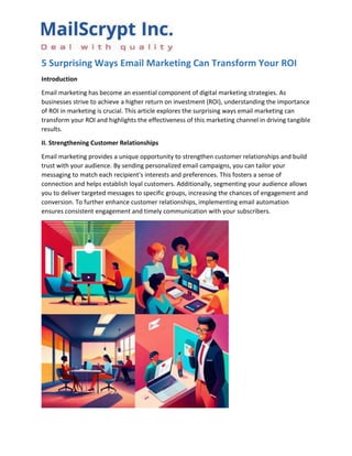 5 Surprising Ways Email Marketing Can Transform Your ROI
Introduction
Email marketing has become an essential component of digital marketing strategies. As
businesses strive to achieve a higher return on investment (ROI), understanding the importance
of ROI in marketing is crucial. This article explores the surprising ways email marketing can
transform your ROI and highlights the effectiveness of this marketing channel in driving tangible
results.
II. Strengthening Customer Relationships
Email marketing provides a unique opportunity to strengthen customer relationships and build
trust with your audience. By sending personalized email campaigns, you can tailor your
messaging to match each recipient's interests and preferences. This fosters a sense of
connection and helps establish loyal customers. Additionally, segmenting your audience allows
you to deliver targeted messages to specific groups, increasing the chances of engagement and
conversion. To further enhance customer relationships, implementing email automation
ensures consistent engagement and timely communication with your subscribers.
 