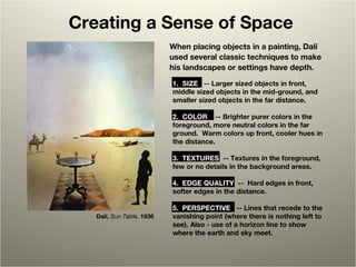 Creating a Sense of Space
Dalí, Sun Table, 1936
When placing objects in a painting, Dalí
used several classic techniques to make
his landscapes or settings have depth.
1. SIZE  -- Larger sized objects in front,   
middle sized objects in the mid-ground, and
smaller sized objects in the far distance.
2. COLOR  -- Brighter purer colors in the 
foreground, more neutral colors in the far
ground. Warm colors up front, cooler hues in 
the distance.
3. TEXTURES  -- Textures in the foreground, 
few or no details in the background areas.  
4. EDGE QUALITY  -- Hard edges in front,   
softer edges in the distance.
5. PERSPECTIVE  -- Lines that recede to the 
vanishing point (where there is nothing left to
see). Also - use of a horizon line to show
where the earth and sky meet.
 