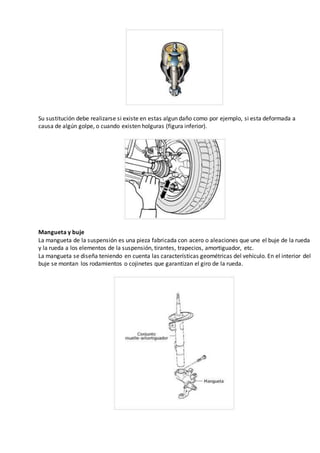 Su sustitución debe realizarse si existe en estas algun daño como por ejemplo, si esta deformada a
causa de algún golpe, o cuando existen holguras (figura inferior).
Mangueta y buje
La mangueta de la suspensión es una pieza fabricada con acero o aleaciones que une el buje de la rueda
y la rueda a los elementos de la suspensión, tirantes, trapecios, amortiguador, etc.
La mangueta se diseña teniendo en cuenta las características geométricas del vehículo. En el interior del
buje se montan los rodamientos o cojinetes que garantizan el giro de la rueda.
 