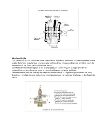 Válvula anticaída
Esta constituida por un cilindro en el que se encuentra alojado un pistón con su correspondiente muelle
tarado. Su función es evitar que en una parada prolongada de vehiculo, este pierda presión a través de
los correctores de altura y el dosificador de frenos.
Cuando la válvula esta en reposo, el eje es empujado por su muelle y por la propia presión de
suspensión sobre su asiento, cerrando la comunicación entre corrector y cilindro.
De este modo se produce en el eje delantero aislamiento entre la suspensión y el corrector de altura
delantero, y en el eje trasero, aislamiento entre la suspensión y el corrector de altura y el dosificador de
frenos.
 