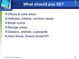What should you 5S?
Offices & work areas
Hallways, lobbies, common areas
Break rooms
Storage areas
Drawers, shelves, ...