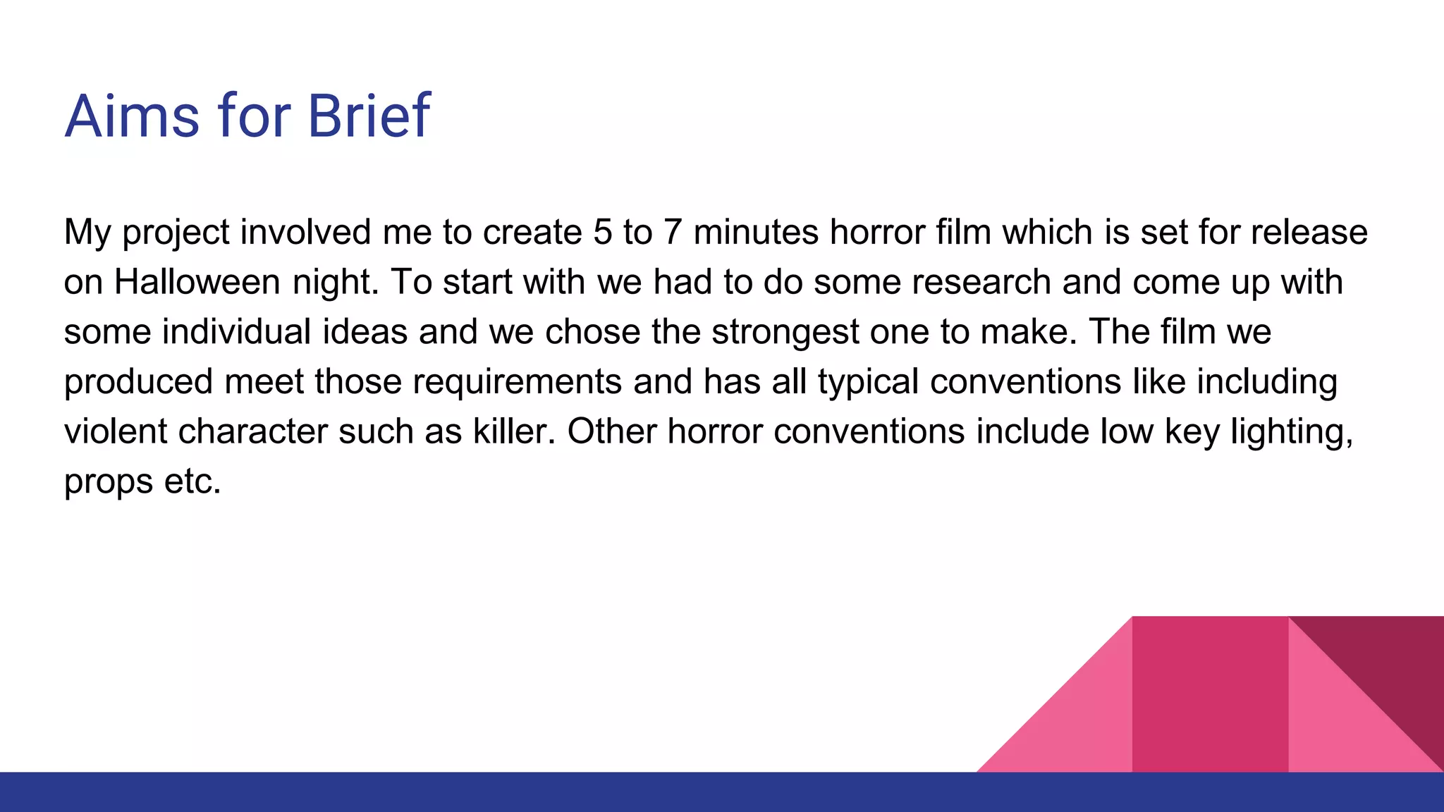 Aims for Brief
My project involved me to create 5 to 7 minutes horror film which is set for release
on Halloween night. To start with we had to do some research and come up with
some individual ideas and we chose the strongest one to make. The film we
produced meet those requirements and has all typical conventions like including
violent character such as killer. Other horror conventions include low key lighting,
props etc.