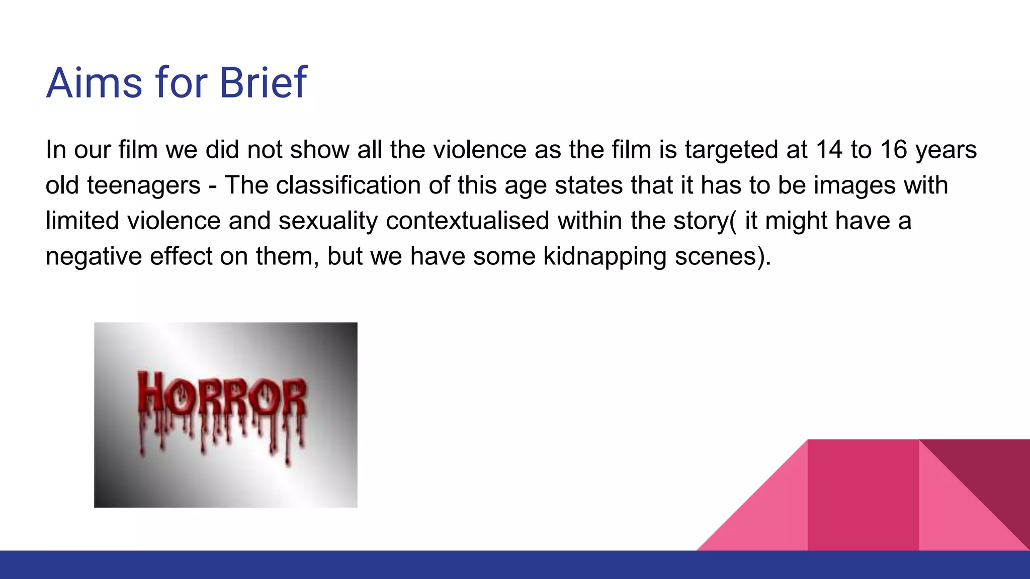 Aims for Brief
In our film we did not show all the violence as the film is targeted at 14 to 16 years
old teenagers - The classification of this age states that it has to be images with
limited violence and sexuality contextualised within the story( it might have a
negative effect on them, but we have some kidnapping scenes).