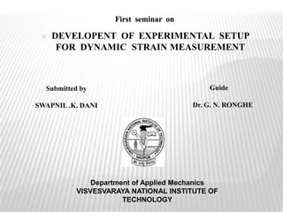 First seminar on
Department of Applied Mechanics
VISVESVARAYA NATIONAL INSTITUTE OF
TECHNOLOGY
Submitted by
SWAPNIL .K. DANI
Guide
Dr. G. N. RONGHE
 DEVELOPENT OF EXPERIMENTAL SETUP
FOR DYNAMIC STRAIN MEASUREMENT
 