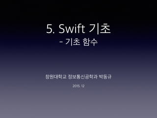 5. Swift 기초
- 기초 함수
창원대학교 정보통신공학과 박동규
2015. 12
 