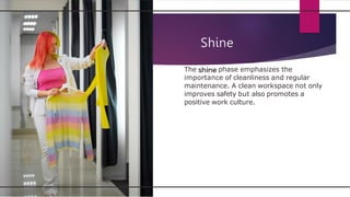 Shine
The phase emphasizes the
importance of cleanliness and regular
maintenance. A clean workspace not only
improves safety but also promotes a
positive work culture.
 
