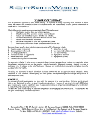 5’S WORKSOP SUMMARY
5S is a systematic approach to good house keeping. It is gaining a strong supporting most industries in Japan
today, and there is an increasing number of companies which are implementing 5S with greater involvement of
people within the organisation.

Why is it becoming popular among companies in Japan? Simply because:
   1)       Workplaces become clean and better organised.
   2)       Shopfloor and office operation become easier and safer.
   3)       Results are visible to everyone – Insider and outsider.
   4)       Visible results enhance generation of more and new ideas.
   5)       People are automatically disciplined.
   6)       People become proud of clean and organised workplace.
   7)       Resultant good company Image generates more business, etc.

Some significant benefits observed at companies practising 5S in Singapore include:
1. Happier people involvement                                7. Better flow of work
2. Greater people involvement.                               8. Low machine breakdown rates
3. Low employee turnover.                                    9. Low accident rates
4. Increased number of suggestions.                          10. High yield of materials
5. Better use of floor space.                                11. High product quality
6. Less work-in-progress and inventories

The assumption of why 5S is becoming so popular in Japan in recent years and now in other countries today is that
it emphasises a people-oriented and also practice –oriented approach. 5S expects everyone – indeed, everyone to
participate in it. It is based on the belief that every individual can contribute to improving his workplace where he
spends one-third of his life.

The study and experience in Japan and Asian countries confirm that the 5S approach makes it happen. Many
companies in Asian countries – some openly and some quietly- are implementing the 5S concepts and practices in
some way or the other.

WHAT IS 5S?
The concept of good housekeeping has been with the Japanese for a very long time. At home and in school,
children are disciplined to adhere to good housekeeping practices. However, it was only in the early 1980’s that
good housekeeping became a pertinent issue in Japanese industries as companies realised its powerful contribution
to productivity and quality improvement.
The basic for good housekeeping in Japanese companies is a concept popularly known as 5S. This stands for the
five good housekeeping concepts in Japanese.




    Corporate office- F 41, GF, Suncity , sector -54, Gurgaon, Haryana-122012. Mob.-09818493659
Training Center – B 236, Basement Area, Next to Hotel Radisson Blu, Sushant Lok-1, Gurgaon, Haryana.
               Tel Nos. -0124-6467521,0124-6467522, Email- info@softskillsworld.com, Website-
                                              http://www.softskillsworld.com
 